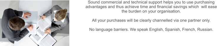 Sound commercial and technical support helps you to use purchasing advantages and thus achieve time and financial savings which  will ease the burden on your organisation.  All your purchases will be clearly channelled via one partner only.  No language barriers. We speak English, Spanish, French, Russian.